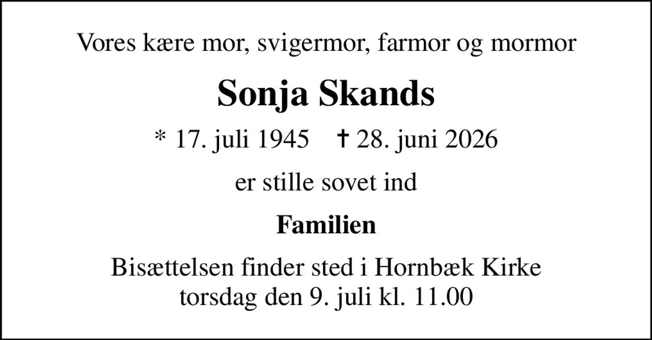 Vores kære mor, svigermor, farmor og mormor
Sonja Skands
* 17. juli 1945    ✝ 28. juni 2026
er stille sovet ind
Familien
Bisættelsen finder sted i Hornbæk Kirke  torsdag den 9. juli kl. 11.00