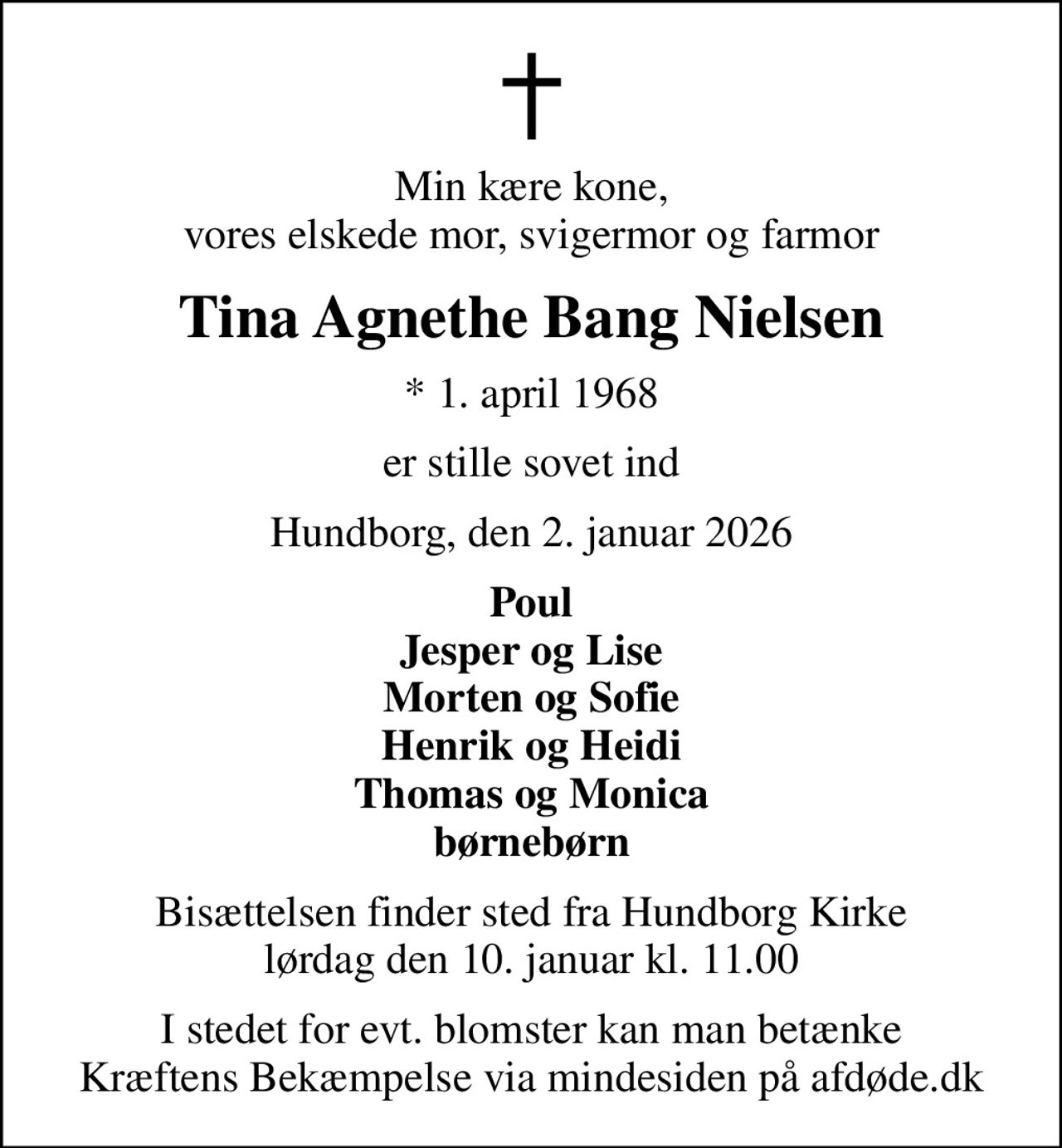 Min kære kone, vores elskede mor, svigermor og farmor
Tina Agnethe Bang Nielsen
* 1. april 1968
er stille sovet ind
Hundborg, den 2. januar 2026
Poul Jesper og Lise Morten og Sofie Henrik og Heidi Thomas og Monica børnebørn
Bisættelsen finder sted fra Hundborg Kirke  lørdag den 10. januar kl. 11.00 
I stedet for evt. blomster kan man betænke
					Kræftens Bekæmpelse via mindesiden på afdøde.dk