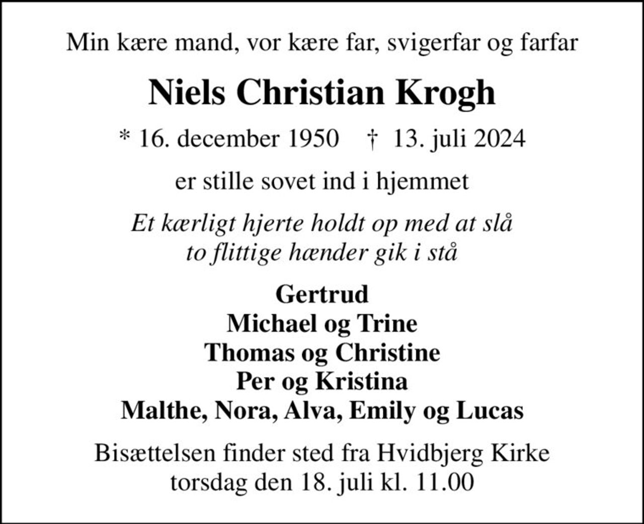 Min kære mand, vor kære far, svigerfar og farfar
Niels Christian Krogh
* 16. december 1950    ✝ 13. juli 2024
er stille sovet ind i hjemmet
Et kærligt hjerte holdt op med at slå to flittige hænder gik i stå
Gertrud Michael og Trine Thomas og Christine Per og Kristina Malthe, Nora, Alva, Emily og Lucas
Bisættelsen finder sted fra Hvidbjerg Kirke  torsdag den 18. juli kl. 11.00