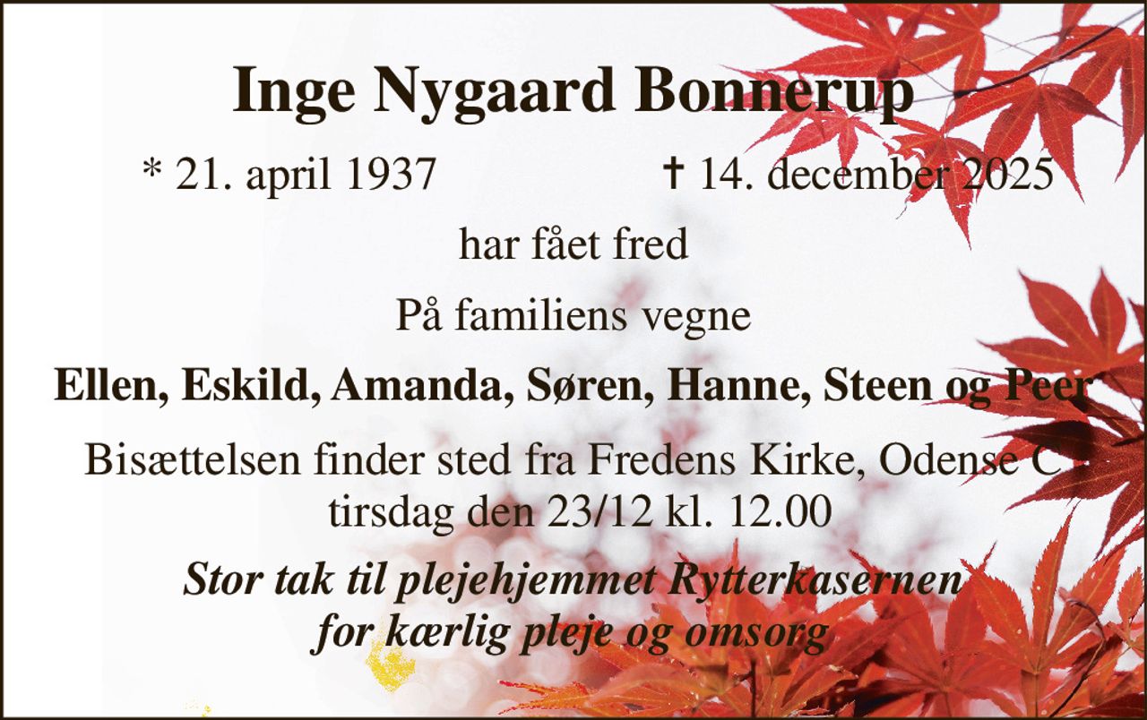 Inge Nygaard Bonnerup​ 
*​ 21. april 1937 
✝​ 14. december 2025​ 
har fået fred 
På familiens vegne 
Ellen, Eskild, Amanda, Søren, Hanne, Steen og Peer 
Bisættelsen finder sted fra Fredens Kirke, Odense C  tirsdag den 23/12 kl. 12.00 
Stor tak til plejehjemmet Rytterkasernen for kærlig pleje og omsorg