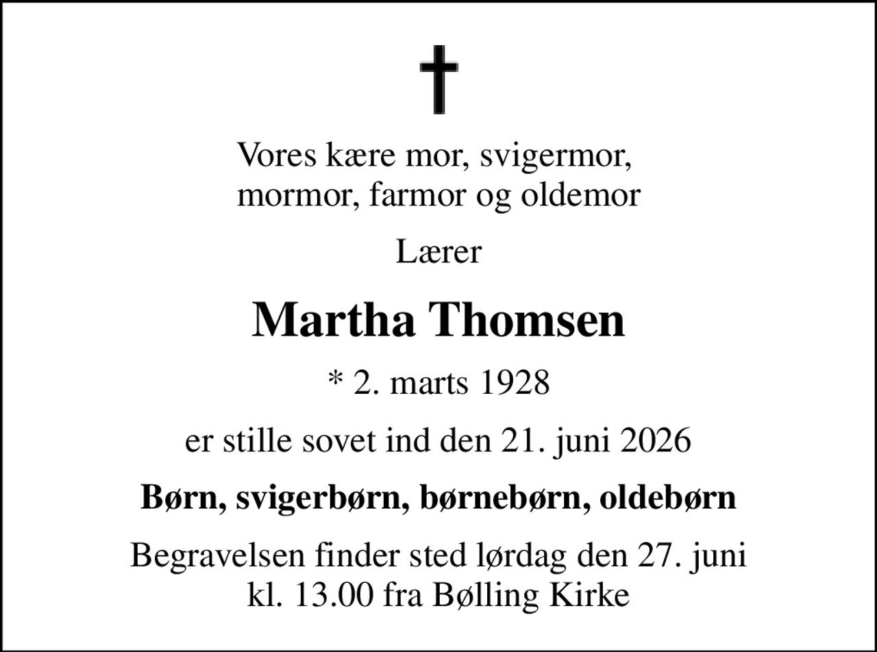 Vores kære mor, svigermor,  mormor, farmor og oldemor
Lærer
Martha Thomsen
* 2. marts 1928
er stille sovet ind den 21. juni 2026
Børn, svigerbørn, børnebørn, oldebørn
Begravelsen finder sted lørdag den 27. juni kl. 13.00 fra Bølling Kirke