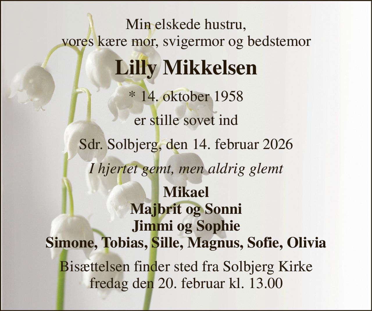 Min elskede hustru, vores kære mor, svigermor og bedstemor 
Lilly Mikkelsen 
* 14. oktober 1958 
er stille sovet ind 
Sdr. Solbjerg, den 14. februar 2026 
I hjertet gemt, men aldrig glemt 
Mikael Majbrit og Sonni Jimmi og Sophie Simone, Tobias, Sille, Magnus, Sofie, Olivia 
Bisættelsen finder sted fra Solbjerg Kirke fredag den 20. februar kl. 13.00