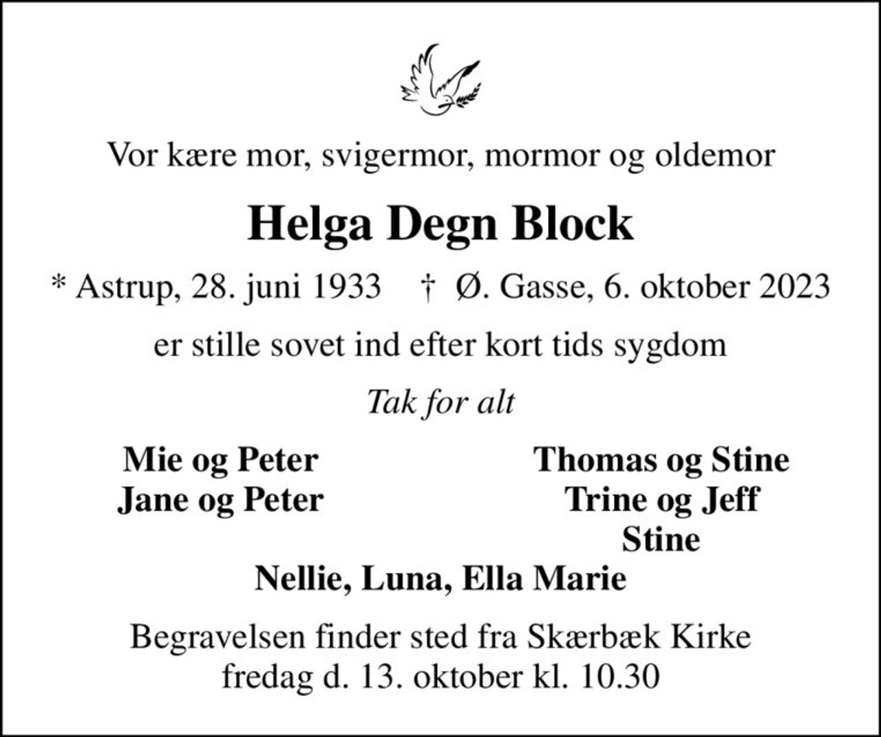 Vor kære mor, svigermor, mormor og oldemor
Helga Degn Block
* Astrup, 28. juni 1933    ✝ Ø. Gasse, 6. oktober 2023
er stille sovet ind efter kort tids sygdom
Tak for alt
Mie og Peter
Thomas og Stine
Jane og Peter
Trine og Jeff
Stine
Begravelsen finder sted fra Skærbæk Kirke fredag d. 13. oktober kl. 10.30