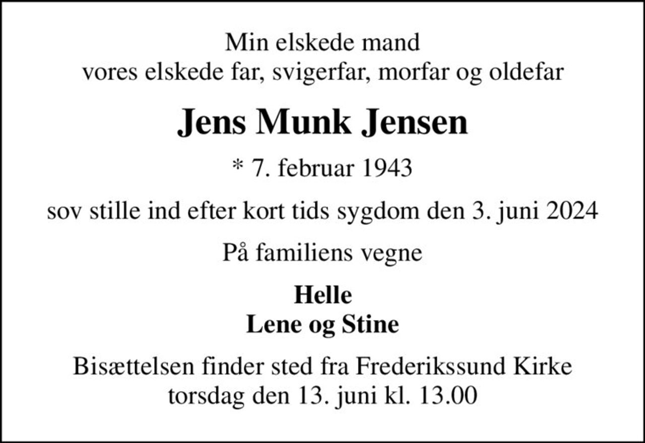 Min elskede mand vores elskede far, svigerfar, morfar og oldefar
Jens Munk Jensen
* 7. februar 1943
sov stille ind efter kort tids sygdom den 3. juni 2024
På familiens vegne
Helle Lene og Stine
Bisættelsen finder sted fra Frederikssund Kirke  torsdag den 13. juni kl. 13.00