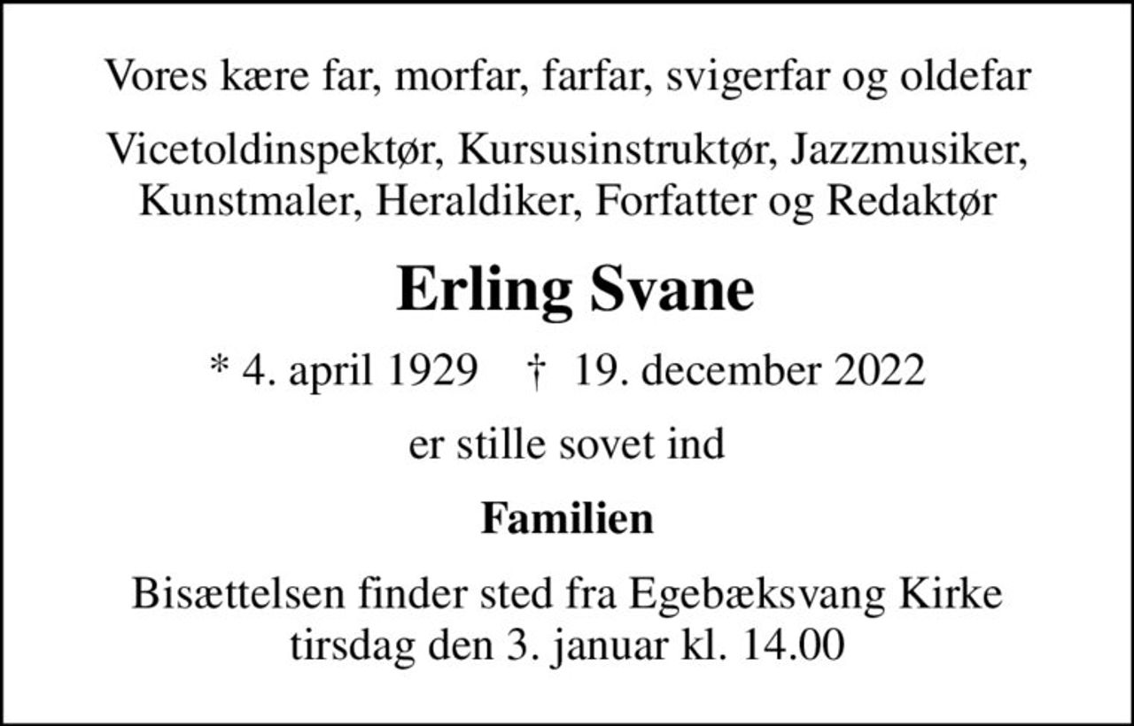 Vores kære far, morfar, farfar, svigerfar og oldefar
Vicetoldinspektør, Kursusinstruktør, Jazzmusiker, Kunstmaler, Heraldiker, Forfatter og Redaktør
 Erling Svane
* 4. april 1929    ✝ 19. december 2022
er stille sovet ind
Familien
Bisættelsen finder sted fra Egebæksvang Kirke  tirsdag den 3. januar kl. 14.00