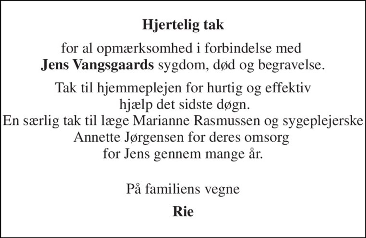 Hjertelig tak 
for al opmærksomhed i forbindelse med  Jens Vangsgaards sygdom, død og begravelse. 
Tak til hjemmeplejen for hurtig og effektiv  hjælp det sidste døgn. En særlig tak til læge Marianne Rasmussen og sygeplejerske Annette Jørgensen for deres omsorg  for Jens gennem mange år.  
På familiens vegne 
Rie