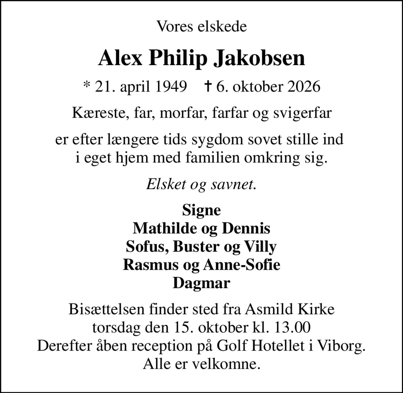 Vores elskede
Alex Philip Jakobsen
* 21. april 1949    ✝ 6. oktober 2026
Kæreste, far, morfar, farfar og svigerfar
er efter længere tids sygdom sovet stille ind  i eget hjem med familien omkring sig.
Elsket og savnet.
Signe Mathilde og Dennis Sofus, Buster og Villy Rasmus og Anne-Sofie Dagmar
Bisættelsen finder sted fra Asmild Kirke  torsdag den 15. oktober kl. 13.00  Derefter åben reception på Golf Hotellet i Viborg. Alle er velkomne.