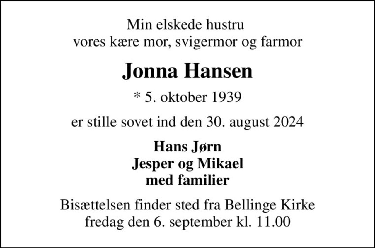 Min elskede hustru  vores kære mor, svigermor og farmor
Jonna Hansen
* 5. oktober 1939
er stille sovet ind den 30. august 2024
Hans Jørn Jesper og Mikael med familier
Bisættelsen finder sted fra Bellinge Kirke  fredag den 6. september kl. 11.00