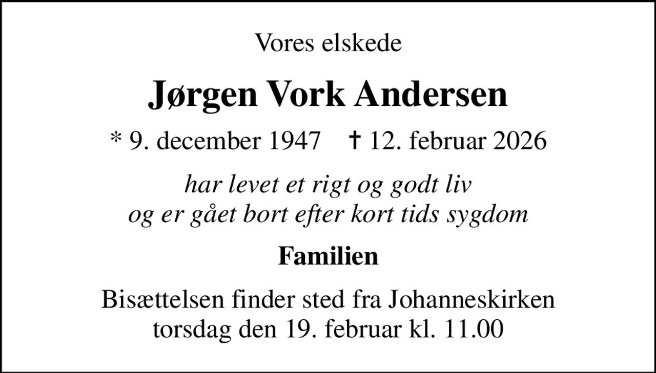Vores elskede
Jørgen Vork Andersen
* 9. december 1947    ✝ 12. februar 2026
har levet et rigt og godt liv og er gået bort efter kort tids sygdom
Familien
Bisættelsen finder sted fra Johanneskirken  torsdag den 19. februar kl. 11.00
