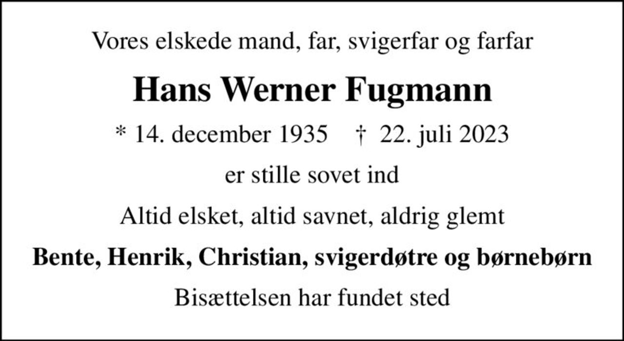Vores elskede mand, far, svigerfar og farfar
Hans Werner Fugmann
* 14. december 1935    ✝ 22. juli 2023
er stille sovet ind
Altid elsket, altid savnet, aldrig glemt
Bente, Henrik, Christian, svigerdøtre og børnebørn
Bisættelsen har fundet sted