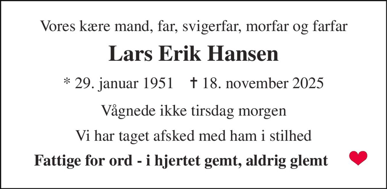 Vores kære mand, far, svigerfar og morfar og farfar 
Lars Erik Hansen 
*​ 29. januar 1951​    ✝​ 18. november 2025 
Vågnede ikke tirsdag morgen 
Vi har taget afsked med ham i stilhed 
Fattige for ord  - i hjertet gemt, aldrig glemt