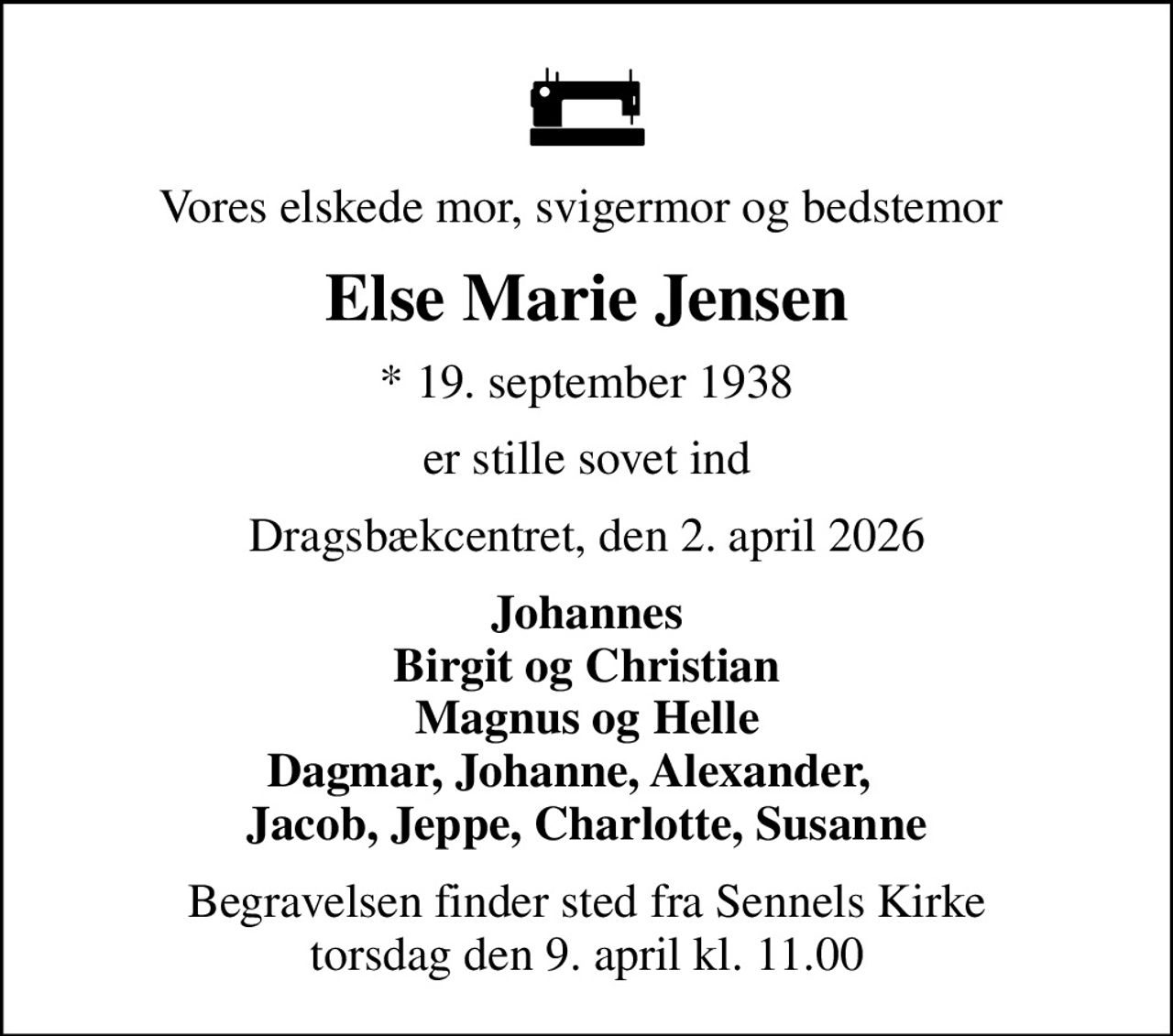 Vores elskede mor, svigermor og bedstemor 
Else Marie Jensen
* 19. september 1938
er stille sovet ind
Dragsbækcentret, den 2. april 2026
Johannes Birgit og Christian Magnus og Helle Dagmar, Johanne, Alexander,    Jacob, Jeppe, Charlotte, Susanne
Begravelsen finder sted fra Sennels Kirke  torsdag den 9. april kl. 11.00
