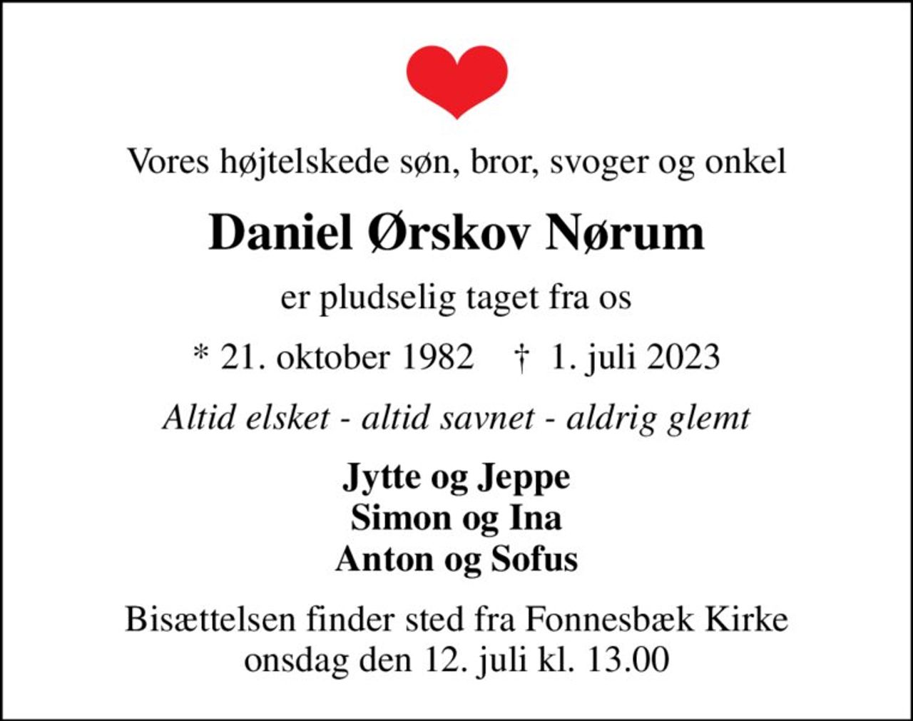 Vores højtelskede søn, bror, svoger og onkel
Daniel Ørskov Nørum
er pludselig taget fra os
* 21. oktober 1982    ✝ 1. juli 2023
Altid elsket - altid savnet - aldrig glemt
Jytte og Jeppe Simon og Ina Anton og Sofus
Bisættelsen finder sted fra Fonnesbæk Kirke  onsdag den 12. juli kl. 13.00