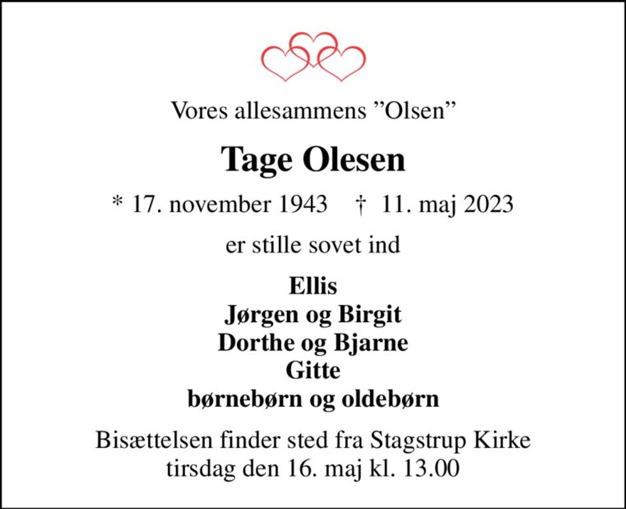 Vores allesammens Olsen
Tage Olesen
* 17. november 1943    ✝ 11. maj 2023
er stille sovet ind
Ellis Jørgen og Birgit Dorthe og Bjarne Gitte børnebørn og oldebørn
Bisættelsen finder sted fra Stagstrup Kirke  tirsdag den 16. maj kl. 13.00