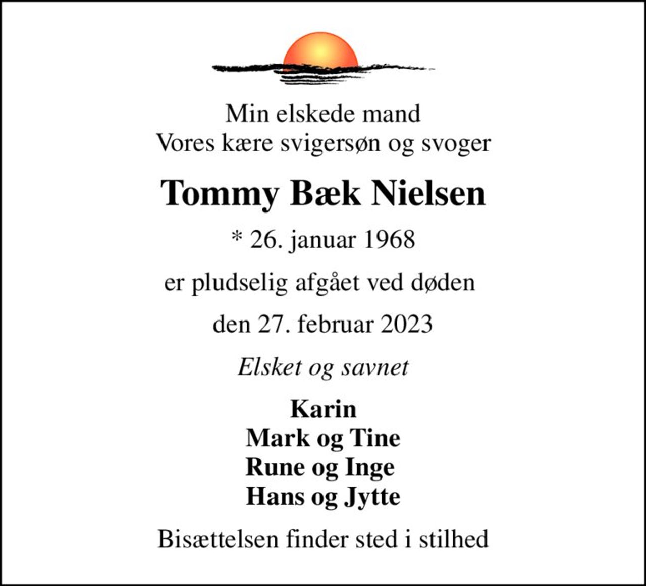 Min elskede mand Vores kære svigersøn og svoger
Tommy Bæk Nielsen
* 26. januar 1968
er pludselig afgået ved døden 
den 27. februar 2023
Elsket og savnet
Karin Mark og Tine Rune og Inge  Hans og Jytte
Bisættelsen finder sted i stilhed