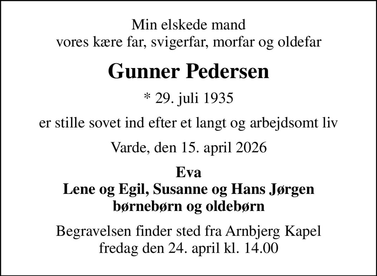 Min elskede mand vores kære far, svigerfar, morfar og oldefar
Gunner Pedersen
* 29. juli 1935
er stille sovet ind efter et langt og arbejdsomt liv
Varde, den 15. april 2026
Eva Lene og Egil, Susanne og Hans Jørgen børnebørn og oldebørn
Begravelsen finder sted fra Arnbjerg Kapel  fredag den 24. april kl. 14.00