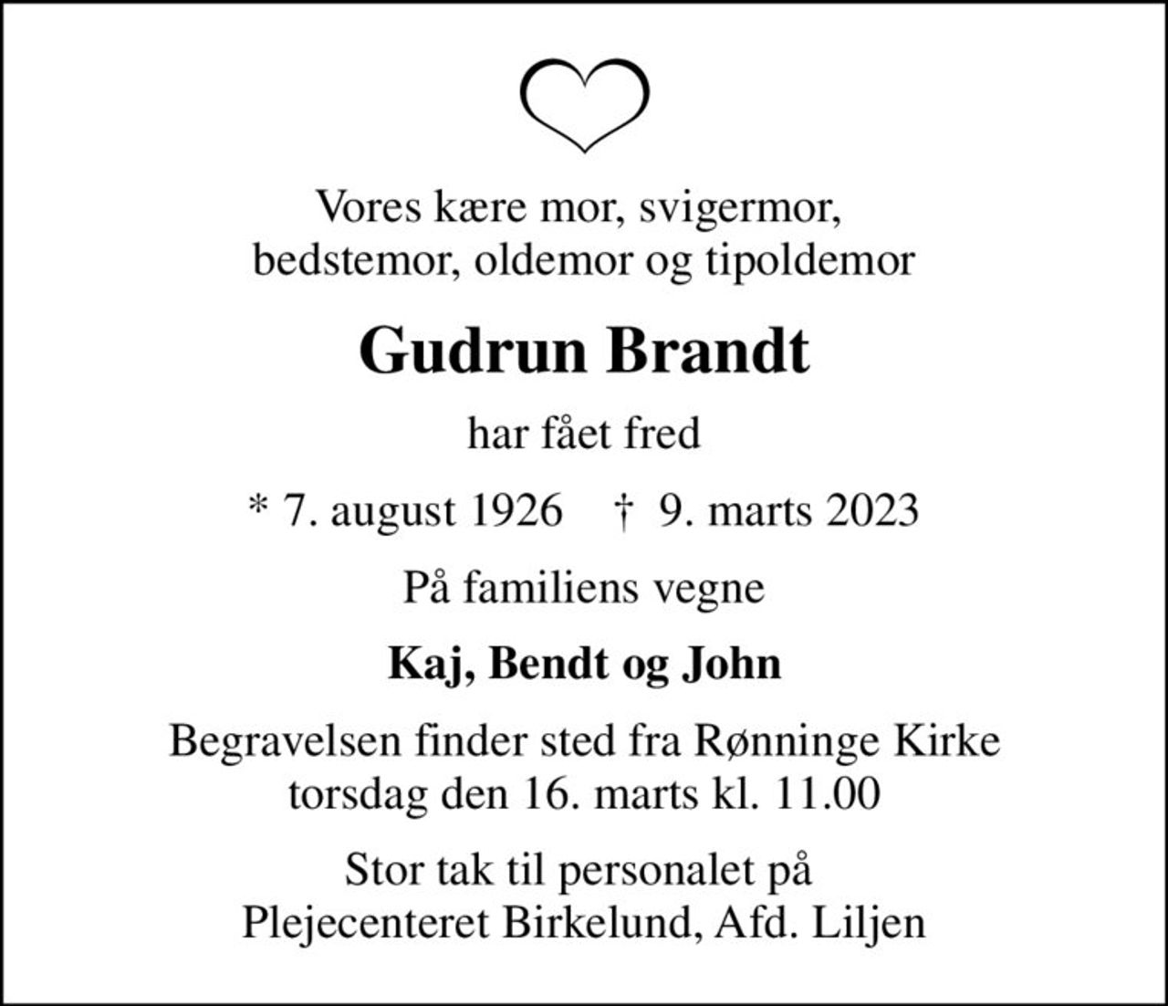 Vores kære mor, svigermor,  bedstemor, oldemor og tipoldemor
Gudrun Brandt
har fået fred
* 7. august 1926    ✝ 9. marts 2023
På familiens vegne
Kaj, Bendt og John
Begravelsen finder sted fra Rønninge Kirke  torsdag den 16. marts kl. 11.00 
Stor tak til personalet på  Plejecenteret Birkelund, Afd. Liljen