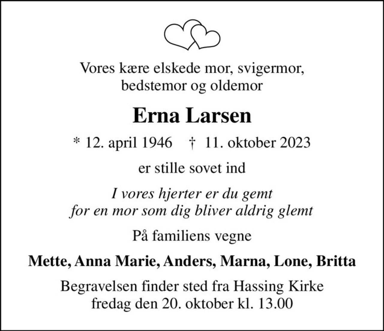 Vores kære elskede mor, svigermor, bedstemor og oldemor
Erna Larsen
* 12. april 1946    ✝ 11. oktober 2023
er stille sovet ind
I vores hjerter er du gemt for en mor som dig bliver aldrig glemt
På familiens vegne
Mette, Anna Marie, Anders, Marna, Lone, Britta
Begravelsen finder sted fra Hassing Kirke  fredag den 20. oktober kl. 13.00