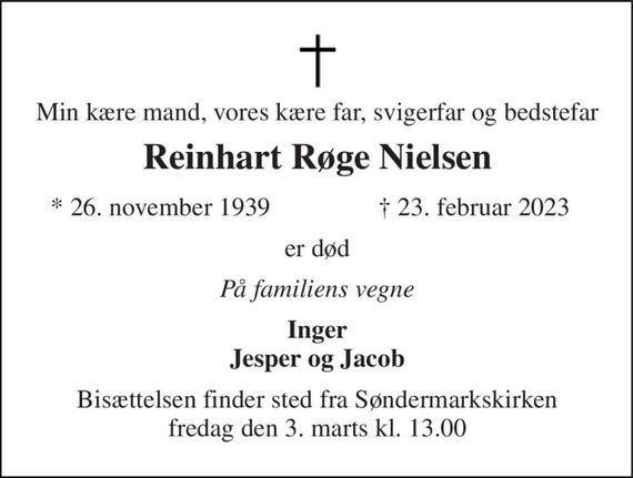 Min kære mand, vores kære far, svigerfar og bedstefar 
Reinhart Røge Nielsen&#x200B; 
*&#x200B; 26. november 1939 
&#x2020;&#x200B; 23. februar 2023&#x200B; 
er død 
På familiens vegne 
Inger Jesper og Jacob 
Bisættelsen&#x200B; finder sted fra Søndermarkskirken&#x200B; fredag den 3. marts&#x200B; kl. 13.00