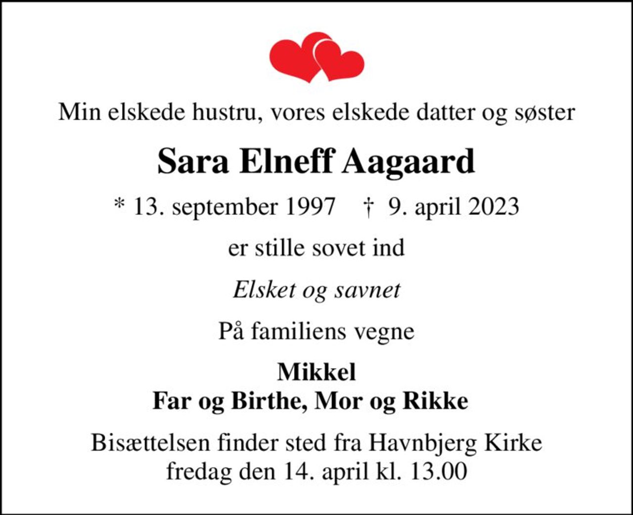 Min elskede hustru, vores elskede datter og søster
Sara Elneff Aagaard
* 13. september 1997    ✝ 9. april 2023
er stille sovet ind
Elsket og savnet
På familiens vegne
Mikkel Far og Birthe, Mor og Rikke  
Bisættelsen finder sted fra Havnbjerg Kirke  fredag den 14. april kl. 13.00