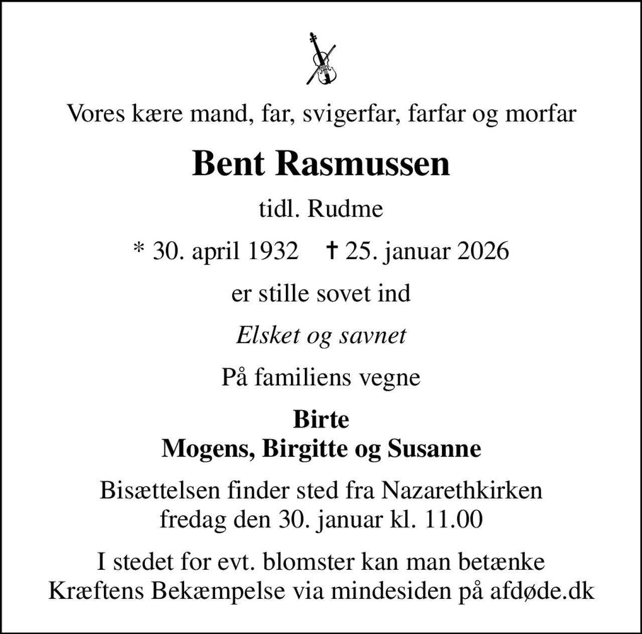 Vores kære mand, far, svigerfar, farfar og morfar
Bent Rasmussen
tidl. Rudme
* 30. april 1932    ✝ 25. januar 2026
er stille sovet ind
Elsket og savnet
På familiens vegne
Birte Mogens, Birgitte og Susanne
Bisættelsen finder sted fra Nazarethkirken  fredag den 30. januar kl. 11.00 
I stedet for evt. blomster kan man betænke
					Kræftens Bekæmpelse via mindesiden på afdøde.dk