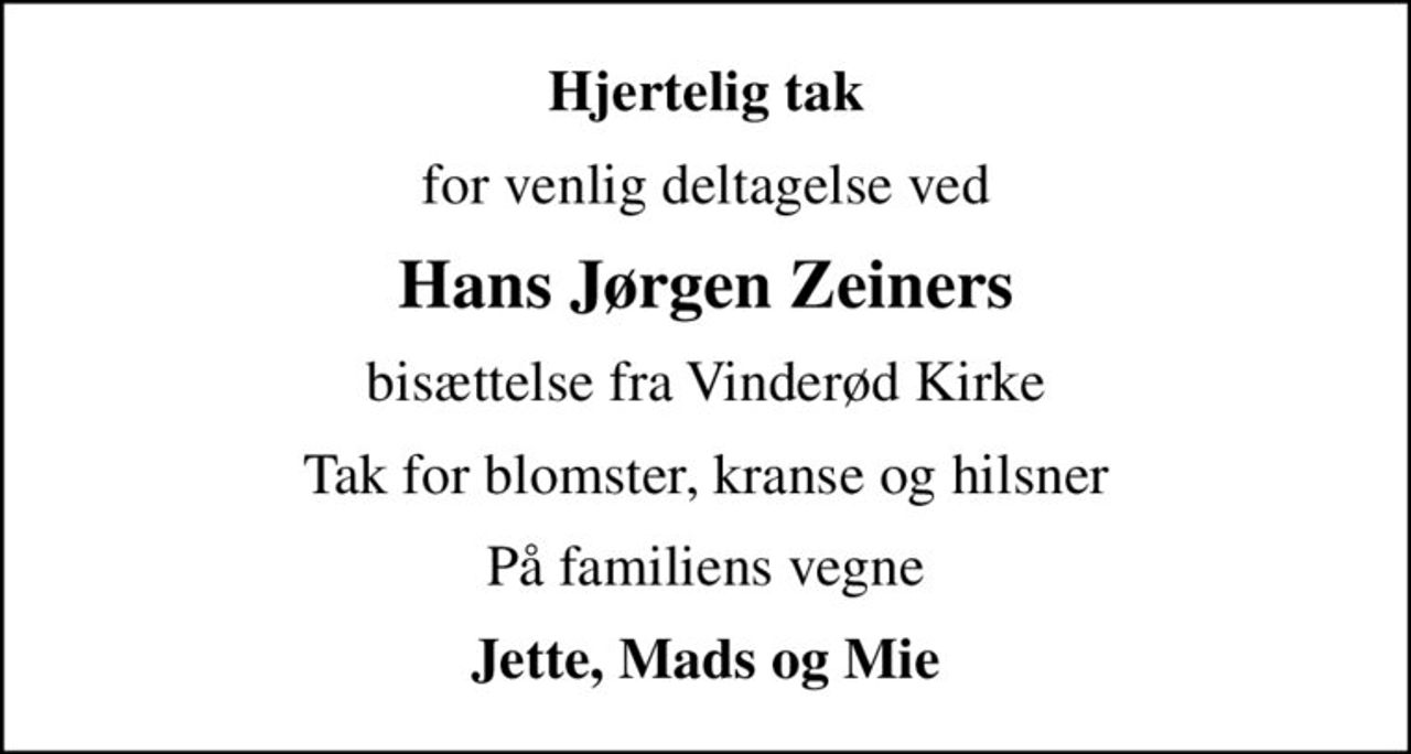 Hjertelig tak
for venlig deltagelse ved
Hans Jørgen Zeiners
bisættelse fra Vinderød Kirke
Tak for blomster, kranse og hilsner
På familiens vegne
Jette, Mads og Mie