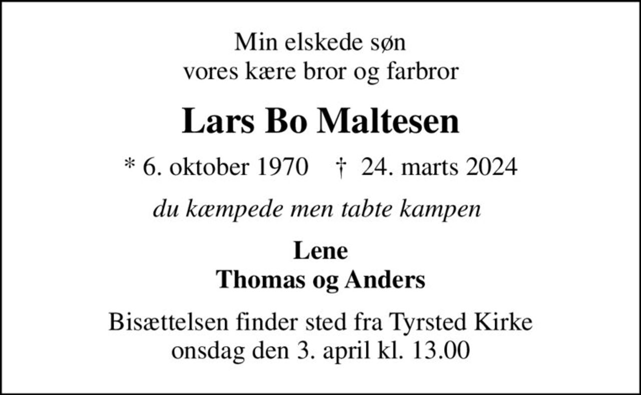 Min elskede søn vores kære bror og farbror
Lars Bo Maltesen
* 6. oktober 1970    ✝ 24. marts 2024
du kæmpede men tabte kampen 
Lene Thomas og Anders
Bisættelsen finder sted fra Tyrsted Kirke  onsdag den 3. april kl. 13.00