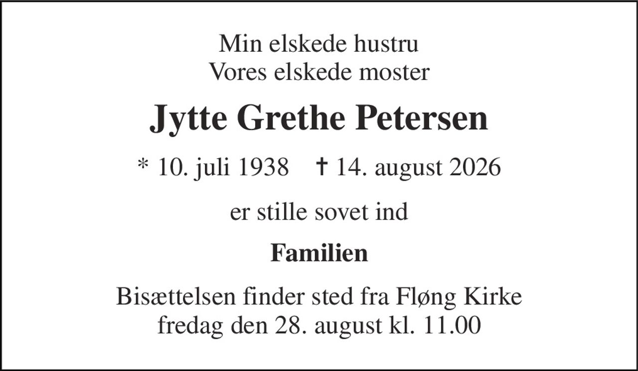 Min elskede hustru Vores elskede moster 
Jytte Grethe Petersen 
* 10. juli 1938    ✝ 14. august 2026 
er stille sovet ind 
Familien 
Bisættelsen finder sted fra Fløng Kirke fredag den 28. august kl. 11.00