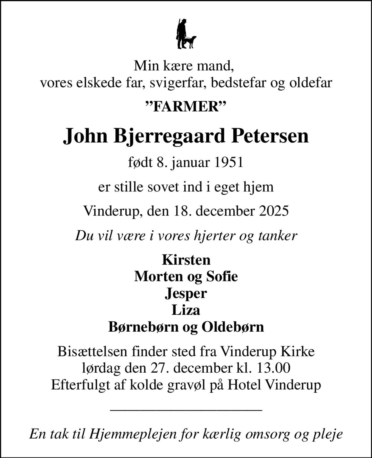 Min kære mand,  vores elskede far, svigerfar, bedstefar og oldefar
FARMER
John Bjerregaard Petersen
født 8. januar 1951
er stille sovet ind i eget hjem
Vinderup, den 18. december 2025
Du vil være i vores hjerter og tanker
Kirsten Morten og Sofie Jesper Liza Børnebørn og Oldebørn
Bisættelsen finder sted fra Vinderup Kirke  lørdag den 27. december kl. 13.00  Efterfulgt af kolde gravøl på Hotel Vinderup
En tak til Hjemmeplejen for kærlig omsorg og pleje
