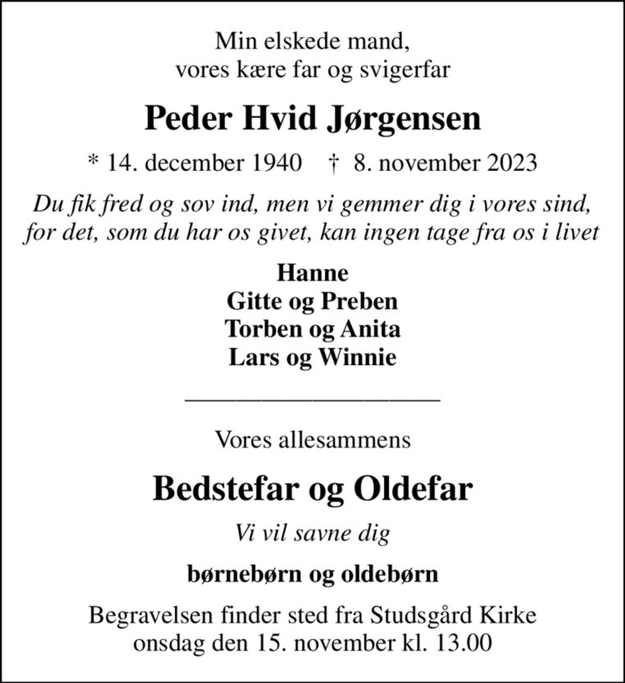 Min elskede mand, vores kære far og svigerfar
Peder Hvid Jørgensen
* 14. december 1940    ✝ 8. november 2023
Du fik fred og sov ind, men vi gemmer dig i vores sind, for det, som du har os givet, kan ingen tage fra os i livet
Hanne Gitte og Preben Torben og Anita Lars og Winnie
Vores allesammens
Bedstefar og Oldefar
Vi vil savne dig
børnebørn og oldebørn
Begravelsen finder sted fra Studsgård Kirke onsdag den 15. november kl. 13.00