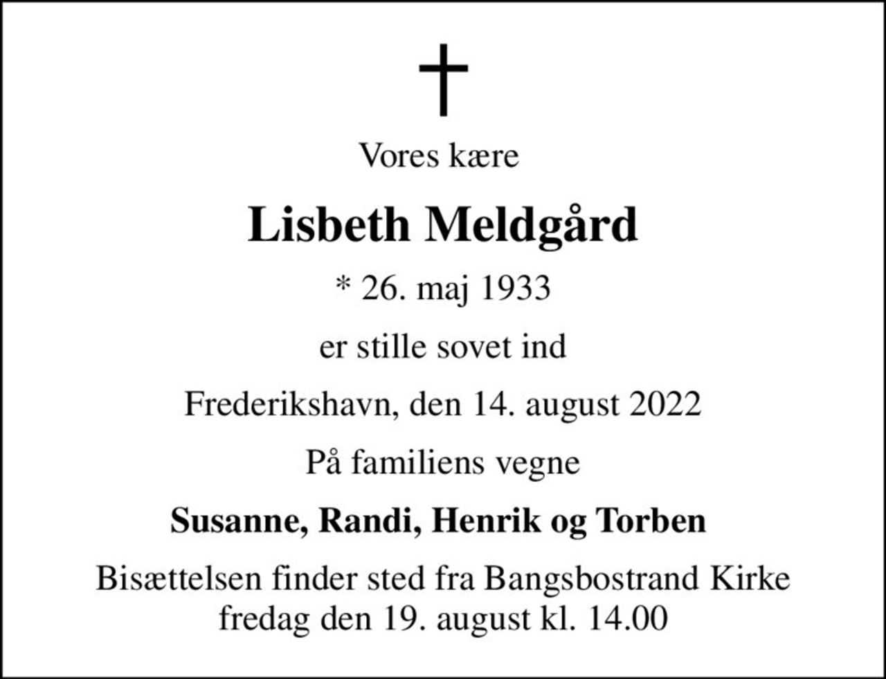 Vores kære 
Lisbeth Meldgård
* 26. maj 1933
er stille sovet ind
Frederikshavn, den 14. august 2022
På familiens vegne
Susanne, Randi, Henrik og Torben 
Bisættelsen finder sted fra Bangsbostrand Kirke  fredag den 19. august kl. 14.00