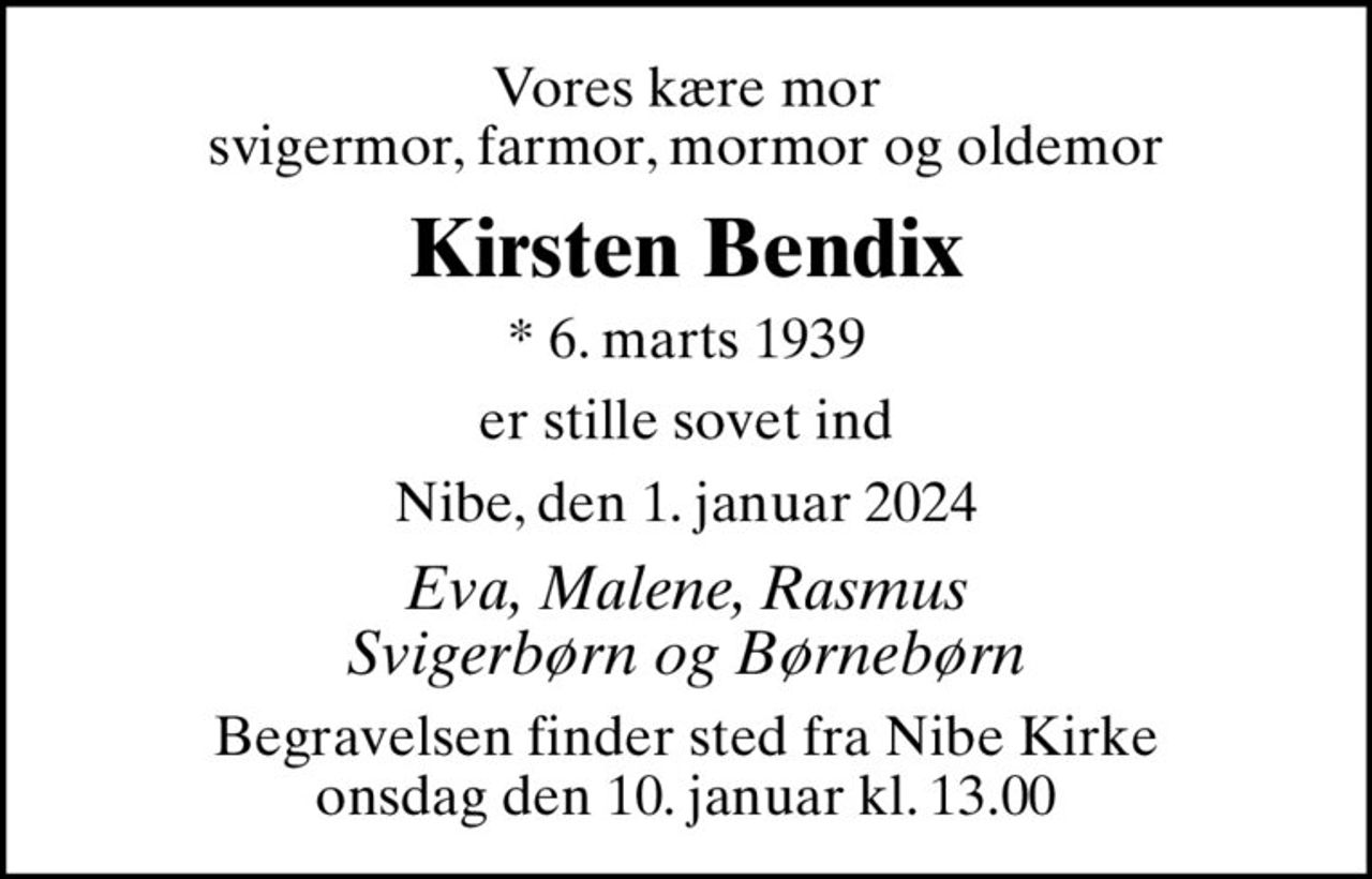 Vores kære mor svigermor, farmor, mormor og oldemor
Kirsten Bendix
* 6. marts 1939
er stille sovet ind
Nibe, den 1. januar 2024
Eva, Malene, Rasmus Svigerbørn og Børnebørn
Begravelsen finder sted fra Nibe Kirke  onsdag den 10. januar kl. 13.00