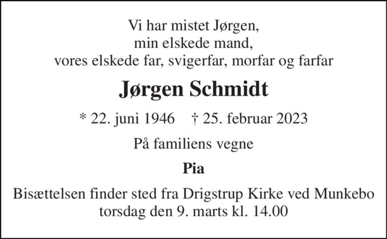 Vi har mistet Jørgen, min elskede mand, vores elskede far, svigerfar, morfar og farfar 
Jørgen Schmidt 
* 22. juni 1946    † 25. februar 2023 
På familiens vegne 
Pia 
Bisættelsen finder sted fra Drigstrup Kirke ved Munkebo torsdag den 9. marts kl. 14.00