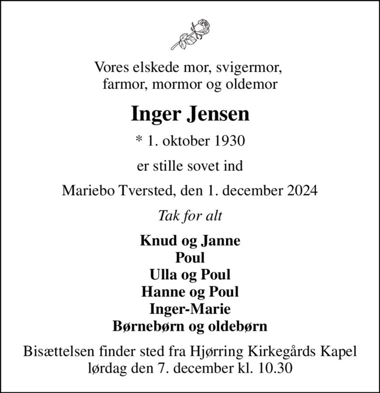 Vores elskede mor, svigermor,  farmor, mormor og oldemor
Inger Jensen
* 1. oktober 1930
er stille sovet ind
Mariebo Tversted, den 1. december 2024
Tak for alt
Knud og Janne Poul Ulla og Poul Hanne og Poul Inger-Marie Børnebørn og oldebørn
Bisættelsen finder sted fra Hjørring Kirkegårds Kapel  lørdag den 7. december kl. 10.30