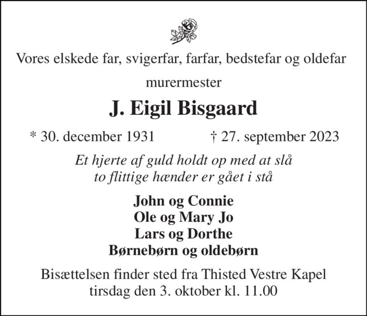 Vores elskede far, svigerfar, farfar, bedstefar og oldefar 
murermester 
J. Eigil Bisgaard 
*​ 30. december 1931 
†​ 27. september 2023​ 
Et hjerte af guld holdt op med at slå to flittige hænder er gået i stå 
John og Connie Ole og Mary Jo Lars og Dorthe Børnebørn og oldebørn 
Bisættelsen​ finder sted fra Thisted Vestre Kapel​ tirsdag den 3. oktober​ kl. 11.00