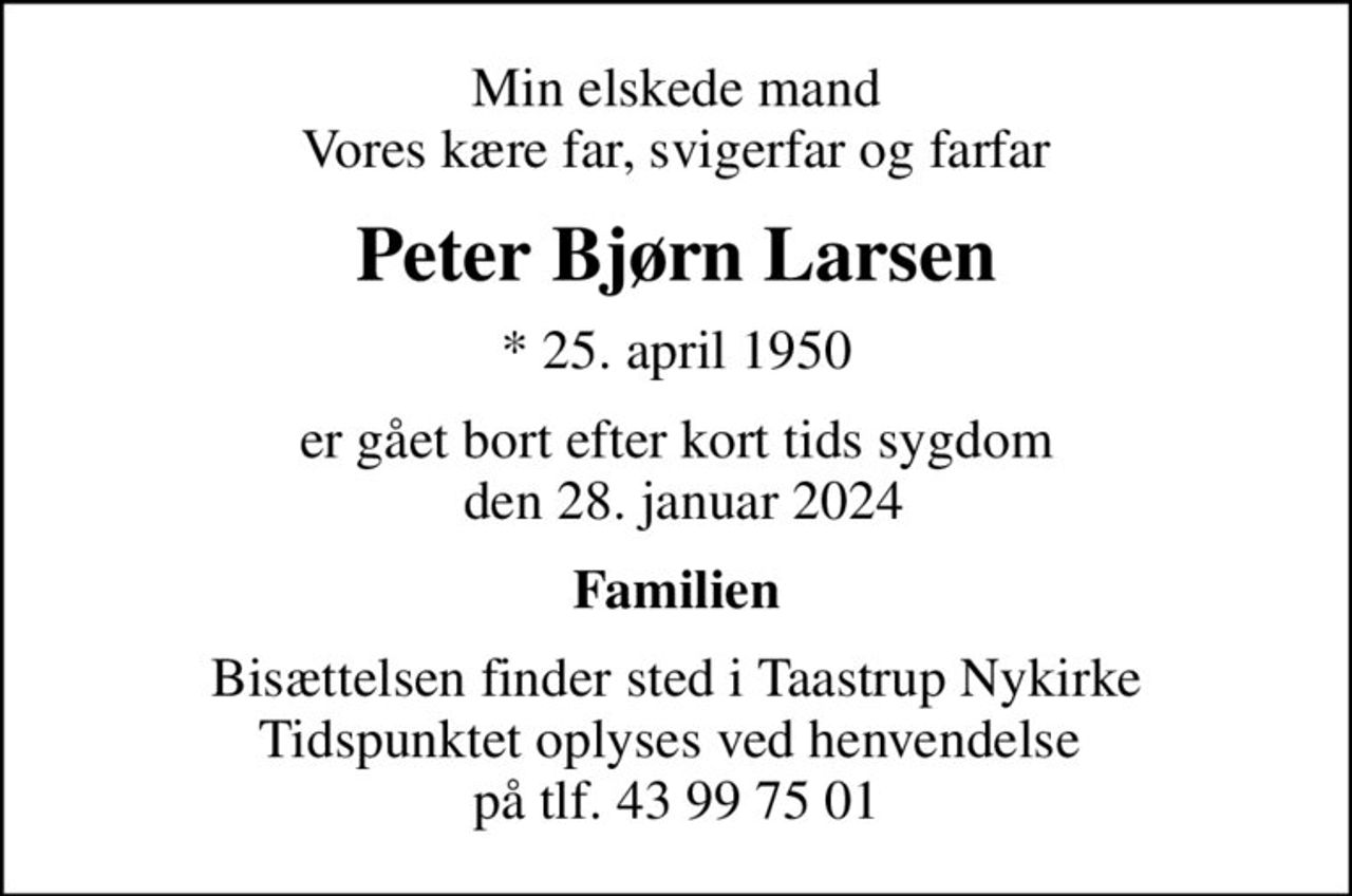 Min elskede mand Vores kære far, svigerfar og farfar
Peter Bjørn Larsen
* 25. april 1950
er gået bort efter kort tids sygdom  den 28. januar 2024
Familien
Bisættelsen finder sted i Taastrup Nykirke Tidspunktet oplyses ved henvendelse  på tlf. 43 99 75 01