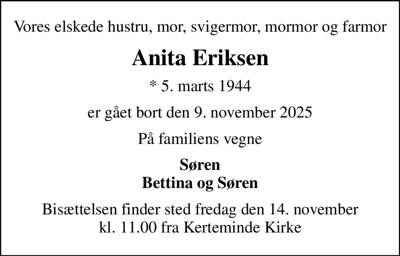 Vores elskede hustru, mor, svigermor, mormor og farmor
Anita Eriksen
* 5. marts 1944
er gået bort den 9. november 2025
På familiens vegne
Søren Bettina og Søren
Bisættelsen finder sted fredag den 14. november kl. 11.00 fra Kerteminde Kirke