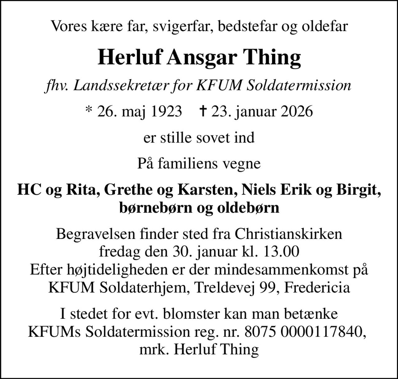 Vores kære far, svigerfar, bedstefar og oldefar
Herluf Ansgar Thing
fhv. Landssekretær for KFUM Soldatermission
* 26. maj 1923    ✝ 23. januar 2026
er stille sovet ind
På familiens vegne
HC og Rita, Grethe og Karsten, Niels Erik og Birgit, børnebørn og oldebørn
Begravelsen finder sted fra Christianskirken  fredag den 30. januar kl. 13.00  Efter højtideligheden er der mindesammenkomst på KFUM Soldaterhjem, Treldevej 99, Fredericia
I stedet for evt. blomster kan man betænke KFUMs Soldatermission reg. nr. 8075 0000117840,  mrk. Herluf Thing