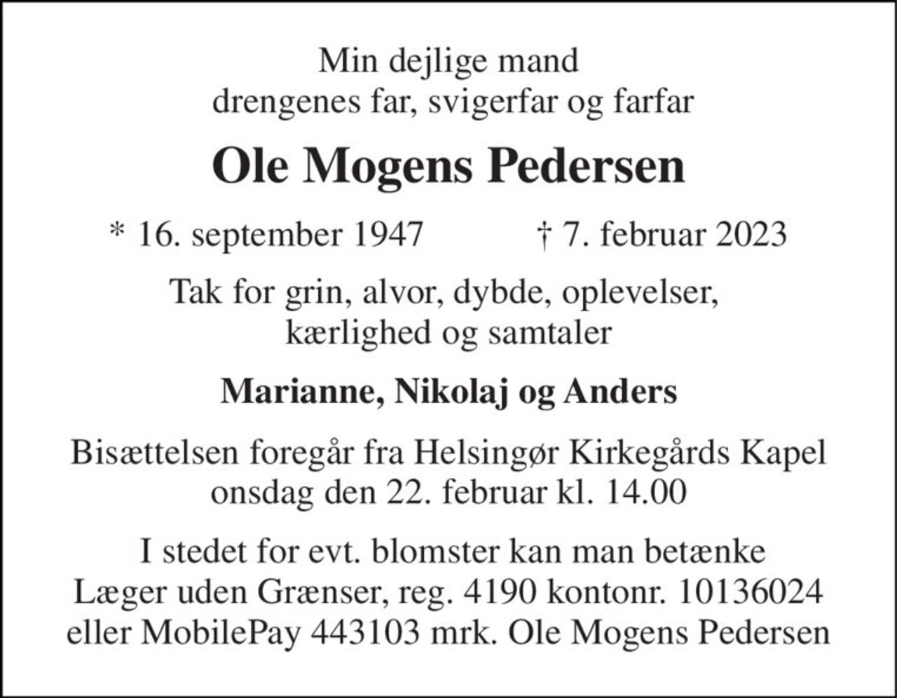 Min dejlige mand  drengenes far, svigerfar og farfar 
Ole Mogens Pedersen 
*​ 16. september 1947​            ✝​ 7. februar 2023 
Tak for grin, alvor, dybde, oplevelser,  kærlighed og samtaler 
Marianne, Nikolaj og Anders 
Bisættelsen​ foregår fra Helsingør Kirkegårds Kapel​ onsdag den 22. februar​ kl. 14.00 
 I stedet for evt. blomster kan man betænke Læger uden Grænser, reg. 4190 kontonr. 10136024 eller MobilePay 443103 mrk. Ole Mogens Pedersen