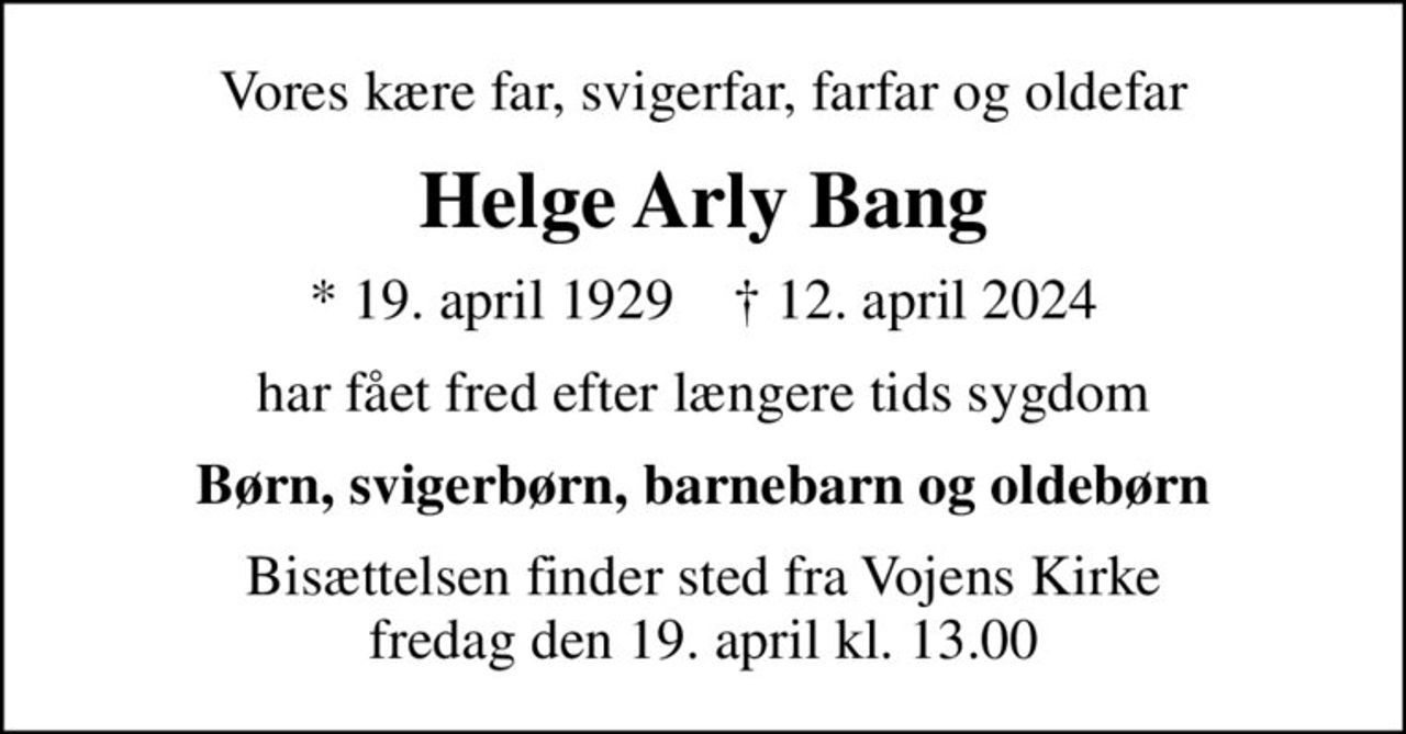 Vores kære far, svigerfar, farfar og oldefar
Helge Arly Bang
* 19. april 1929    ✝ 12. april 2024
har fået fred efter længere tids sygdom
Børn, svigerbørn, barnebarn og oldebørn
Bisættelsen finder sted fra Vojens Kirke  fredag den 19. april kl. 13.00