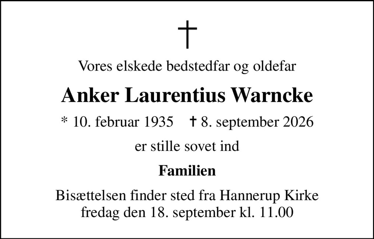 Vores elskede bedstedfar og oldefar
Anker Laurentius Warncke
* 10. februar 1935    ✝ 8. september 2026
er stille sovet ind
Familien
Bisættelsen finder sted fra Hannerup Kirke  fredag den 18. september kl. 11.00