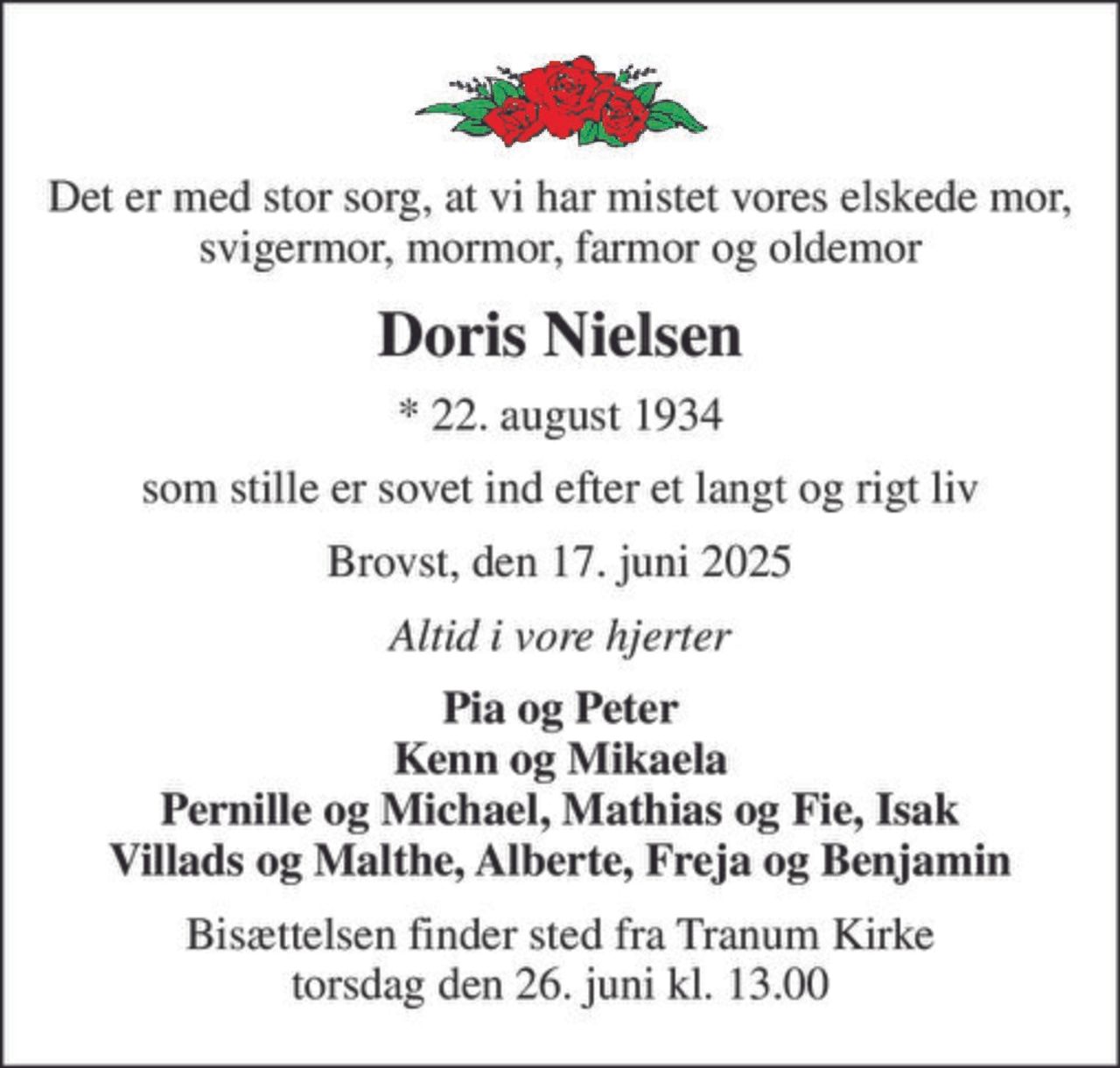 Det er med stor sorg, at vi har mistet vores elskede mor, svigermor, mormor, farmor og oldemor
Doris Nielsen
* 22. august 1934
som stille er sovet ind efter et langt og rigt liv
Brovst, den 17. juni 2025
Altid i vore hjerter
Pia og Peter Kenn og Mikaela Pernille og Michael, Mathias og Fie, Isak Villads og Malthe, Alberte, Freja og Benjamin
Bisættelsen finder sted fra Tranum Kirke  torsdag den 26. juni kl. 13.00