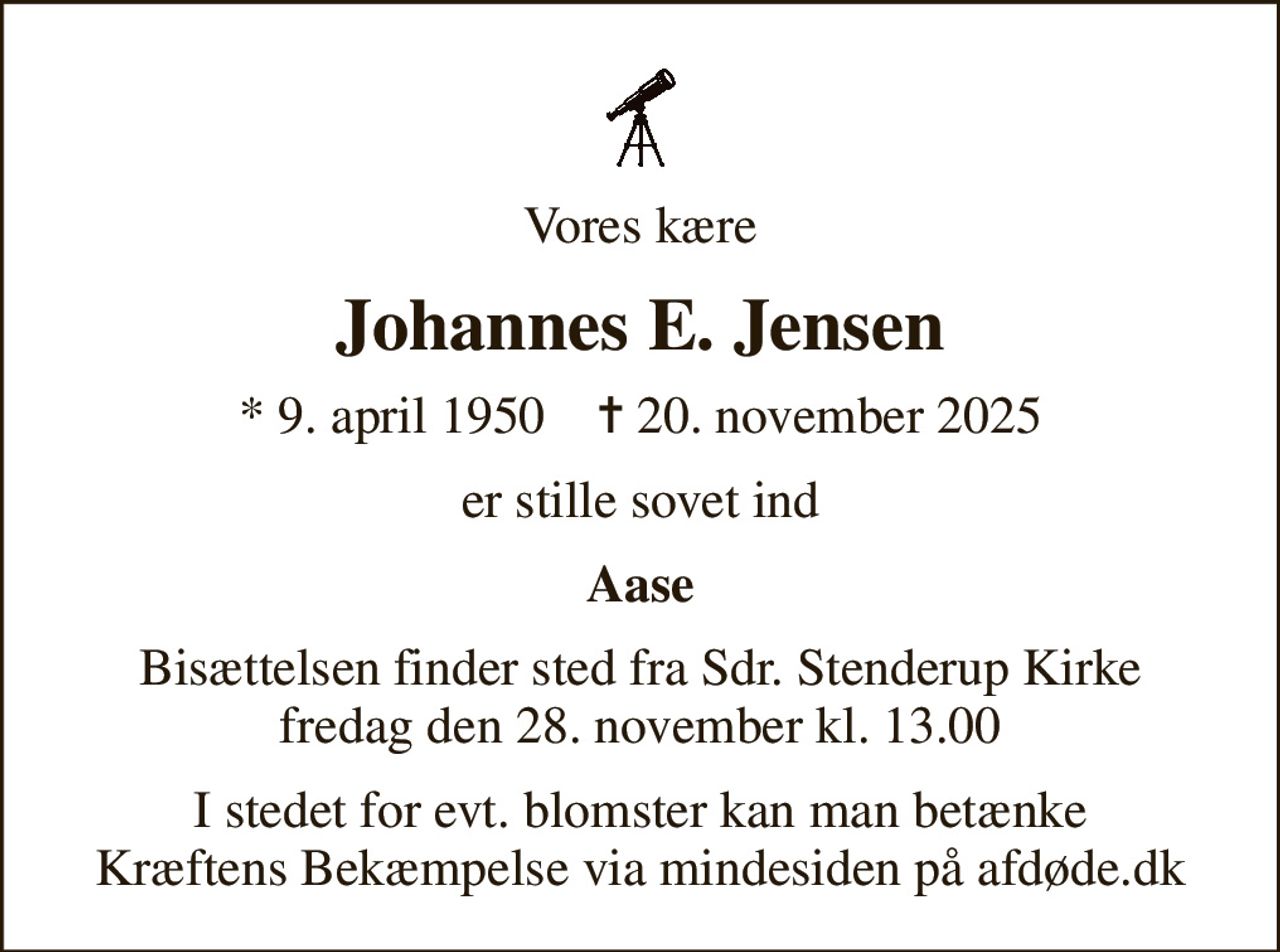 Vores kære
Johannes E. Jensen
* 9. april 1950    ✝ 20. november 2025
er stille sovet ind
Aase
Bisættelsen finder sted fra Sdr. Stenderup Kirke  fredag den 28. november kl. 13.00 
I stedet for evt. blomster kan man betænke
					Kræftens Bekæmpelse via mindesiden på afdøde.dk