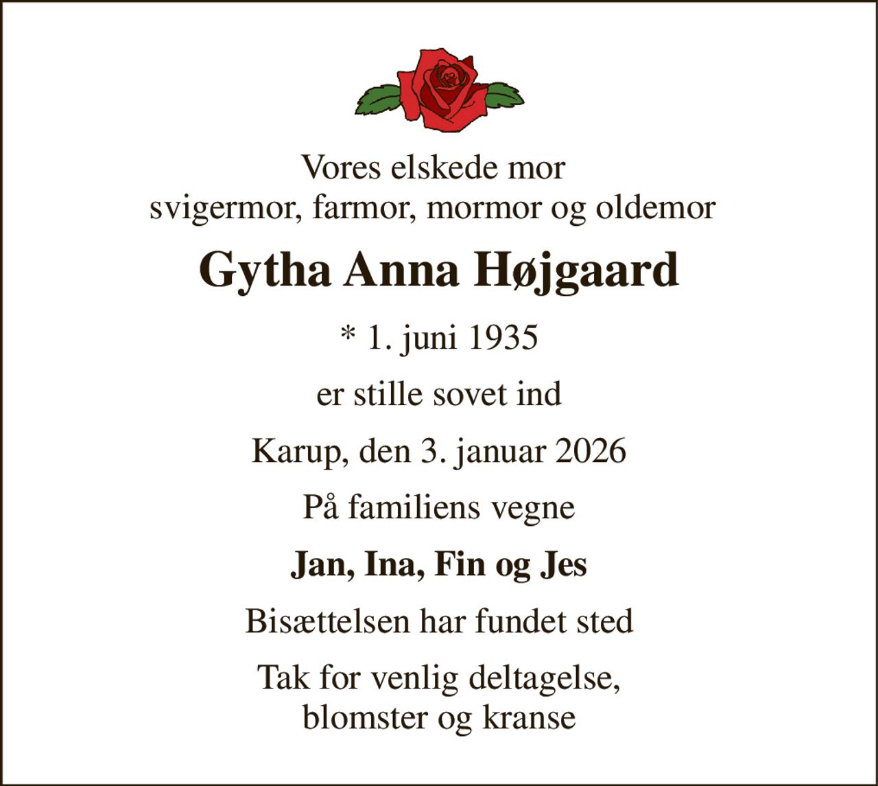 Vores elskede mor svigermor, farmor, mormor og oldemor 
Gytha Anna Højgaard 
*​ 1. juni 1935 
er stille sovet ind 
Karup, den 3. januar 2026 
På familiens vegne 
Jan, Ina, Fin og Jes 
Bisættelsen har fundet sted 
Tak for venlig deltagelse, blomster og kranse