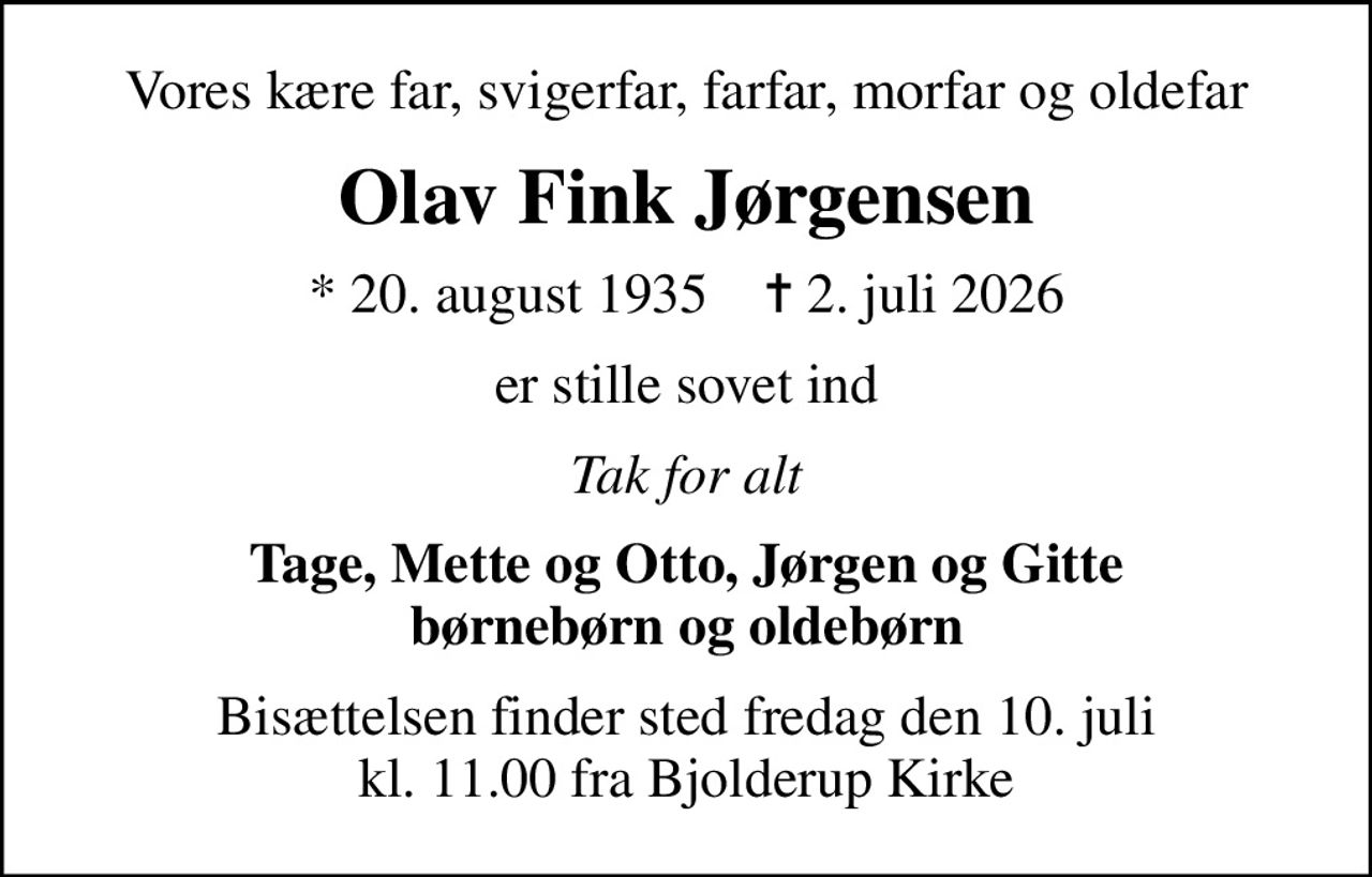 Vores kære far, svigerfar, farfar, morfar og oldefar
Olav Fink Jørgensen
* 20. august 1935    ✝ 2. juli 2026
er stille sovet ind
Tak for alt
Tage, Mette og Otto, Jørgen og Gitte børnebørn og oldebørn
Bisættelsen finder sted fredag den 10. juli kl. 11.00 fra Bjolderup Kirke