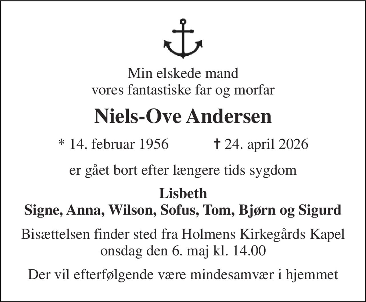 Min elskede mand vores fantastiske far og morfar 
Niels-Ove Andersen 
★ 14. februar 1956            ✝ 24. april 2026 
er gået bort efter længere tids sygdom 
Lisbeth Signe, Anna, Wilson, Sofus, Tom, Bjørn og Sigurd 
Bisættelsen finder sted fra Holmens Kirkegårds Kapel onsdag den 6. maj kl. 14.00 
Der vil efterfølgende være mindesamvær i hjemmet