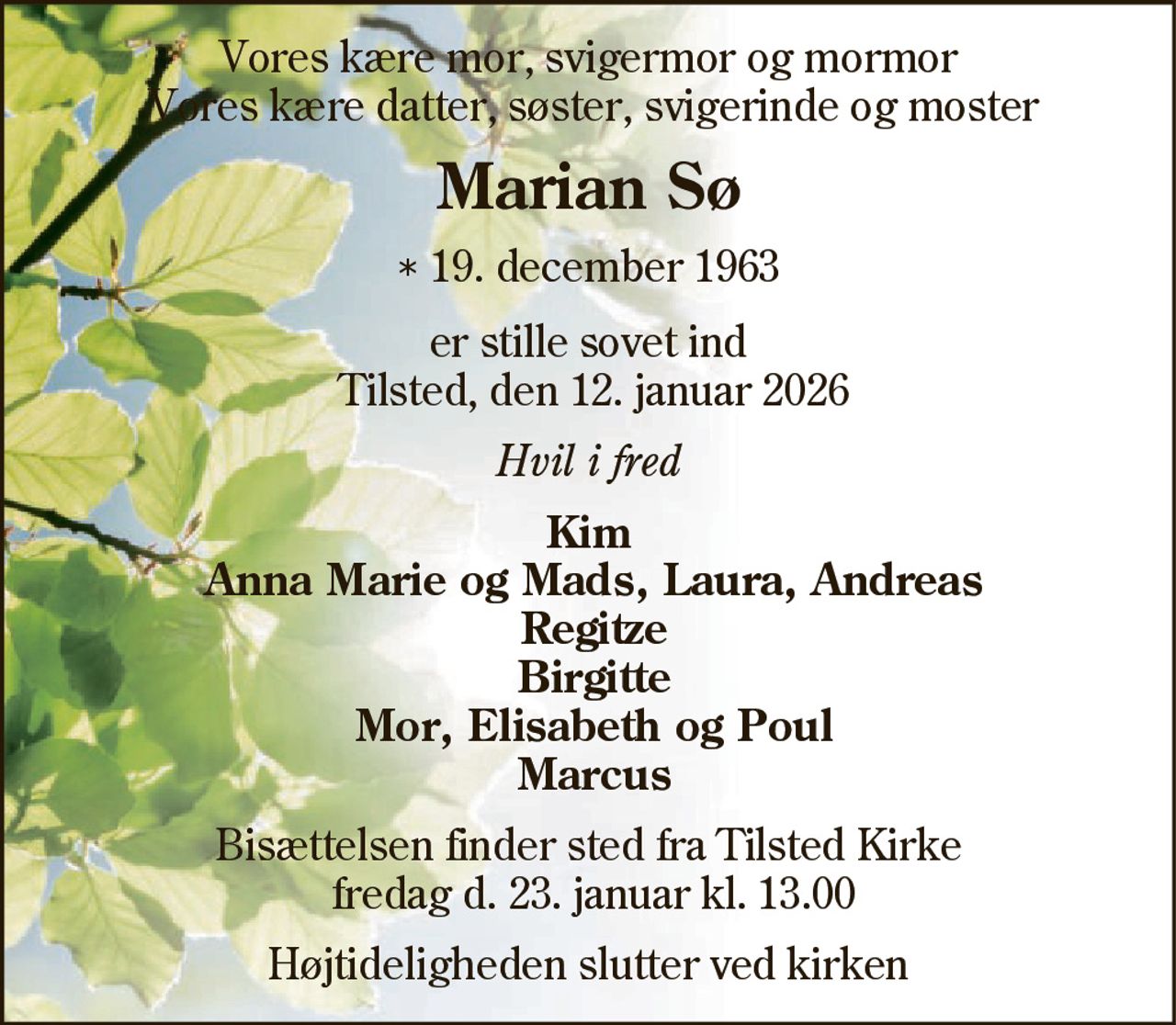 Vores kære mor, svigermor og mormor Vores kære datter, søster, svigerinde og moster
Marian Sø
* 19. december 1963
er stille sovet ind Tilsted, den 12. januar 2026
Hvil i fred
Kim Anna Marie og Mads, Laura, Andreas Regitze Birgitte Mor, Elisabeth og Poul Marcus
Bisættelsen finder sted fra Tilsted Kirke  fredag den 23. januar kl. 13.00 
Højtideligheden slutter ved kirken