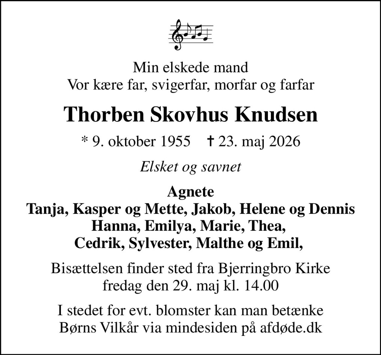 Min elskede mand Vor kære far, svigerfar, morfar og farfar
Thorben Skovhus Knudsen
* 9. oktober 1955    ✝ 23. maj 2026
Elsket og savnet
Agnete Tanja, Kasper og Mette, Jakob, Helene og Dennis Hanna, Emilya, Marie, Thea,  Cedrik, Sylvester, Malthe og Emil, 
Bisættelsen finder sted fra Bjerringbro Kirke  fredag den 29. maj kl. 14.00 
I stedet for evt. blomster kan man betænke
					Børns Vilkår via mindesiden på afdøde.dk