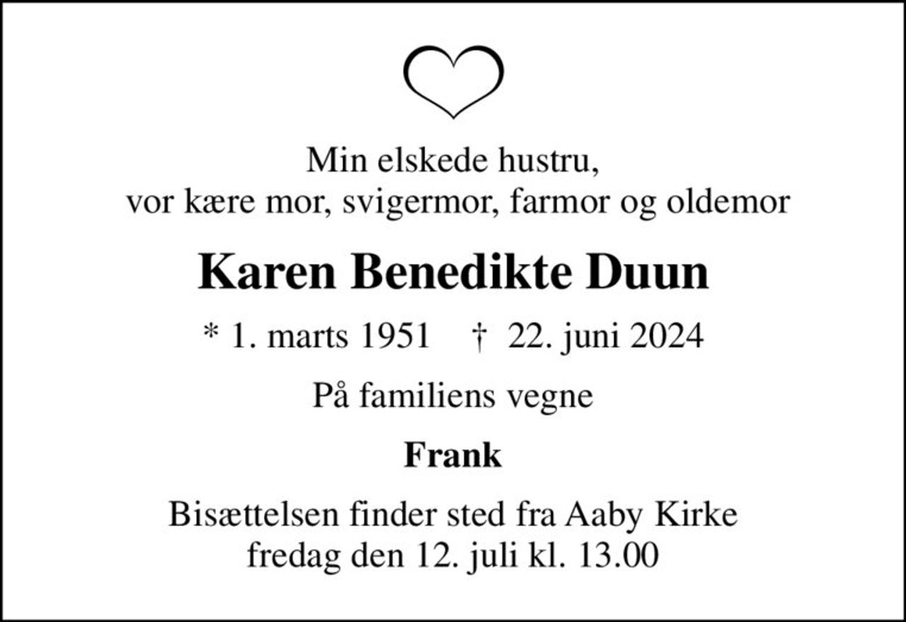 Min elskede hustru,  vor kære mor, svigermor, farmor og oldemor
Karen Benedikte Duun
* 1. marts 1951    ✝ 22. juni 2024
På familiens vegne
Frank
Bisættelsen finder sted fra Aaby Kirke  fredag den 12. juli kl. 13.00
