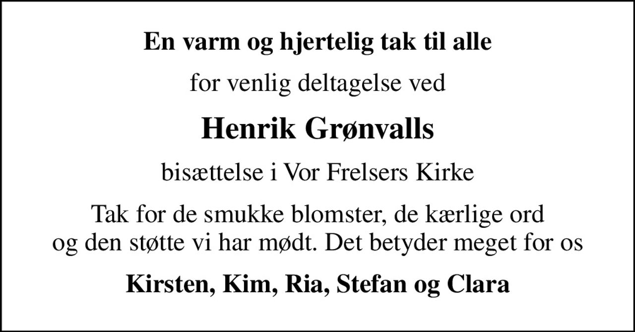 En varm og hjertelig tak til alle
for venlig deltagelse ved
Henrik Grønvalls
bisættelse i Vor Frelsers Kirke
Tak for de smukke blomster, de kærlige ord og den støtte vi har mødt. Det betyder meget for os
Kirsten, Kim, Ria, Stefan og Clara